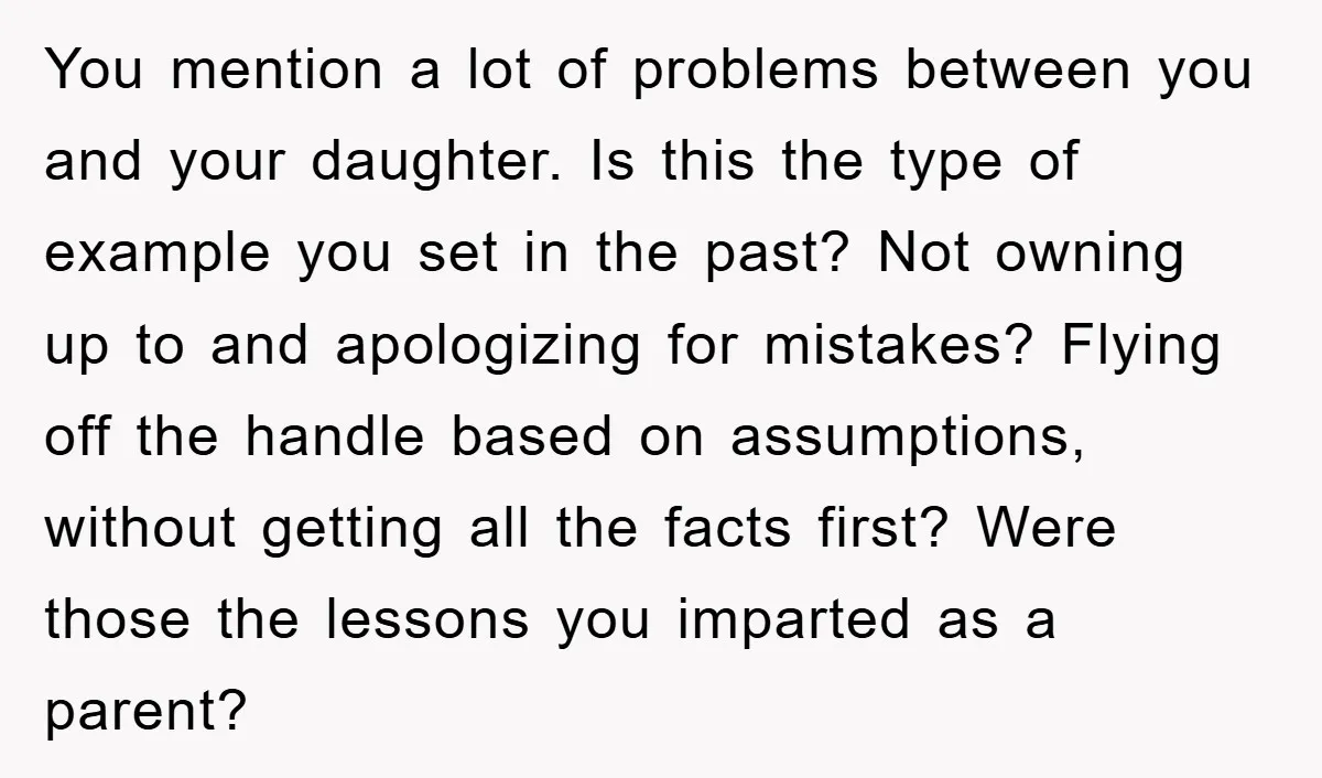 You mention a lot of problems between you and your daughter. Is this the type of example you set in the past? Not owning up to and apologizing for mistakes?...