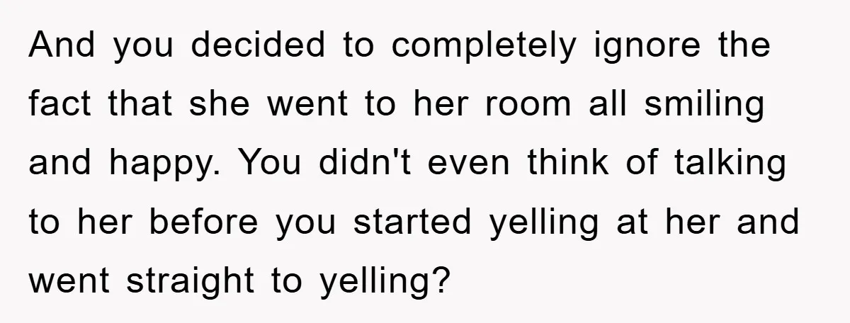 And you decided to completely ignore the fact that she went to her room all smiling and happy. You didn't even think of talking to her before you started yelling...