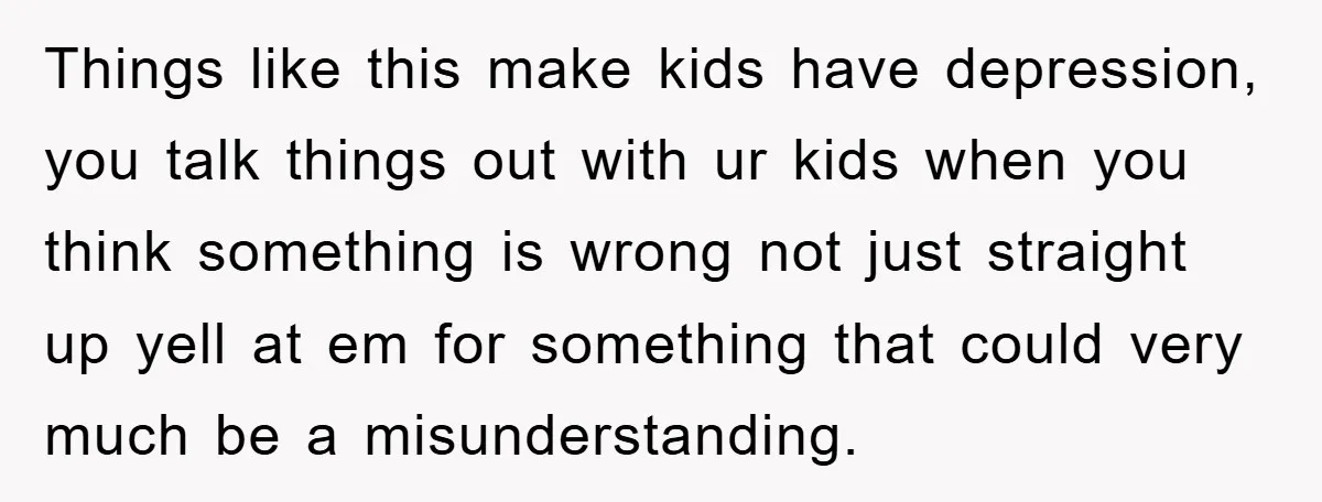 Things like this make kids have depression, you talk things out with ur kids when you think something is wrong not just straight up yell at em for something that...