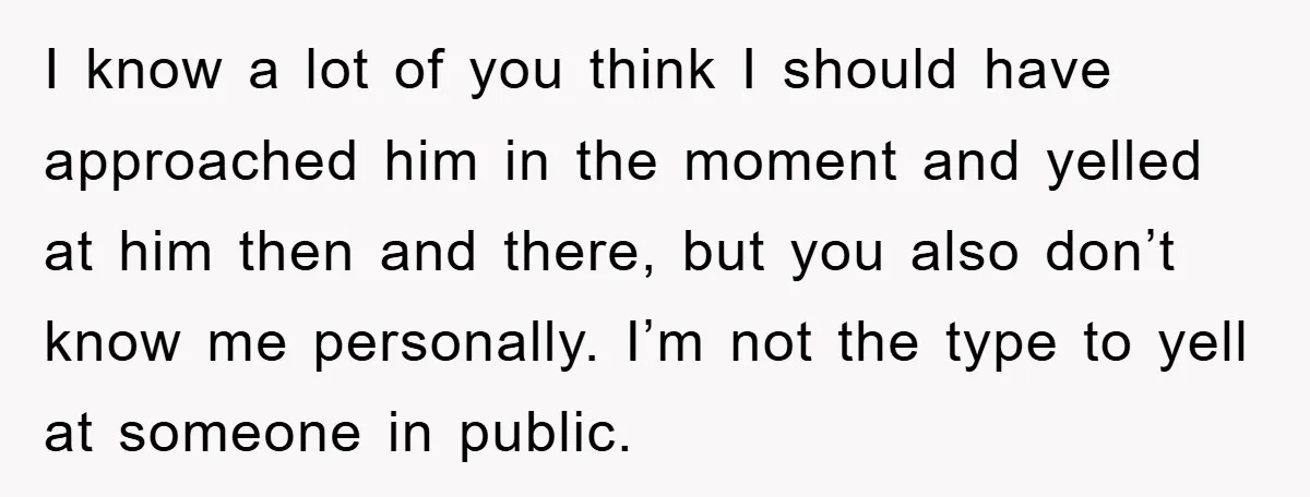 I know a lot of you think I should have approached him in the moment and yelled at him then and there, but you also don’t know me personally. I’m...