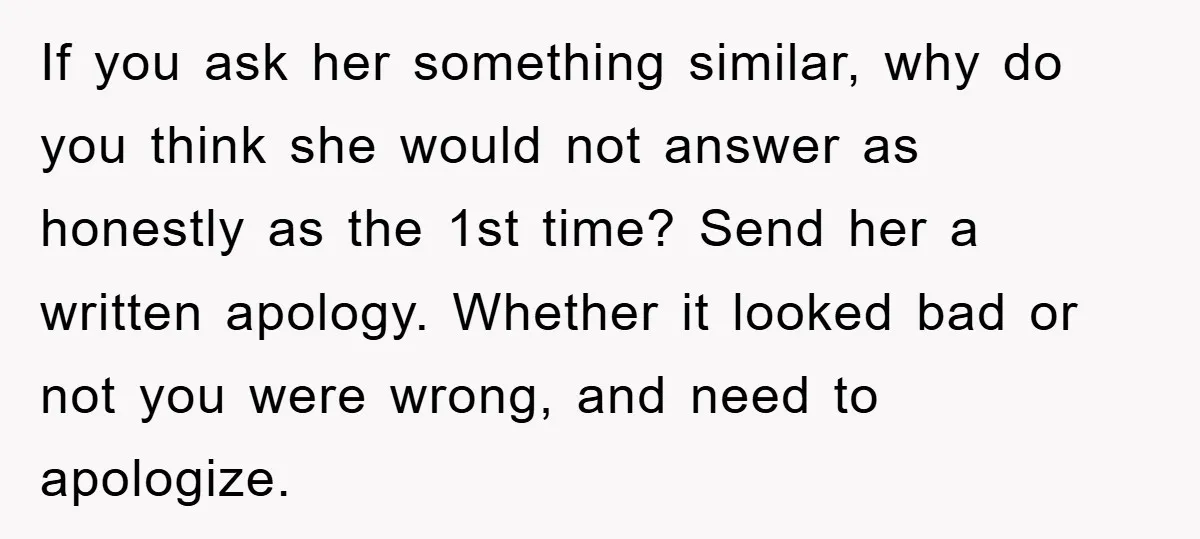 If you ask her something similar, why do you think she would not answer as honestly as the 1st time? Send her a written apology. Whether it looked bad or...