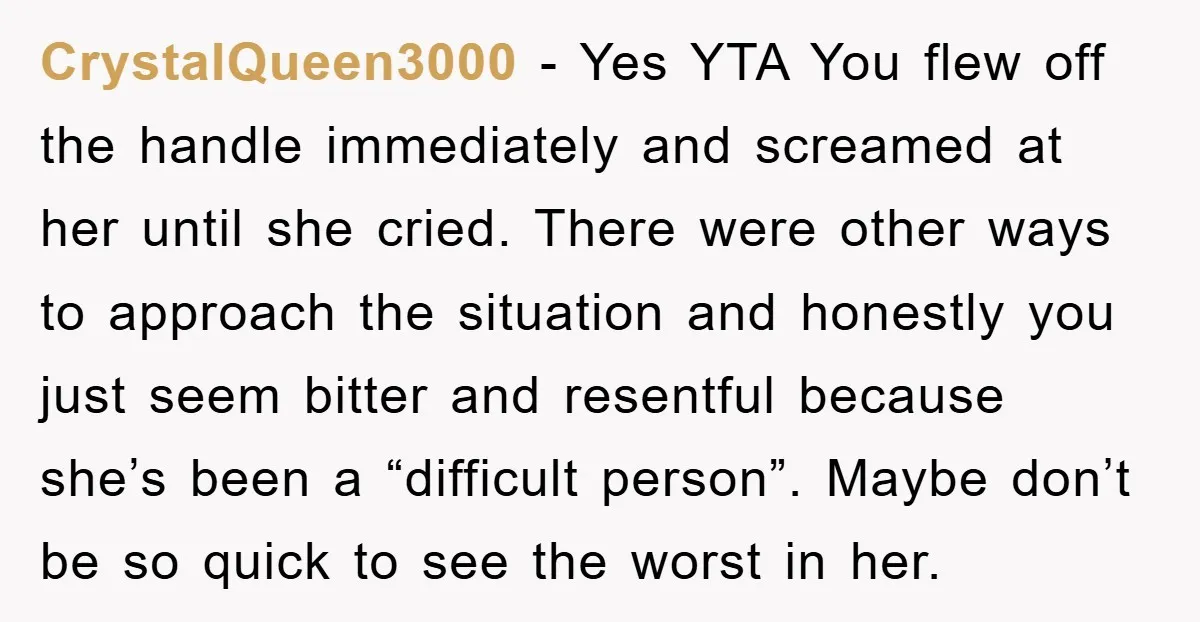 CrystalQueen3000 − Yes YTA You flew off the handle immediately and screamed at her until she cried. There were other ways to approach the situation and honestly you just seem...