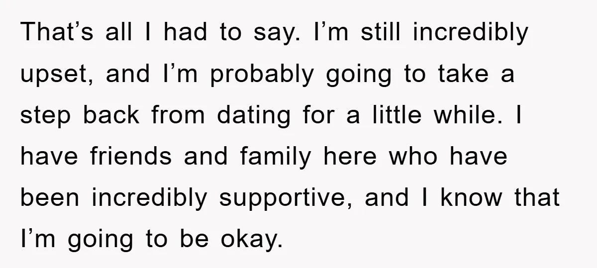 That’s all I had to say. I’m still incredibly upset, and I’m probably going to take a step back from dating for a little while. I have friends and family...