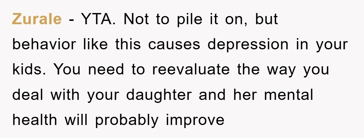 Zurale − YTA. Not to pile it on, but behavior like this causes depression in your kids. You need to reevaluate the way you deal with your daughter and her...