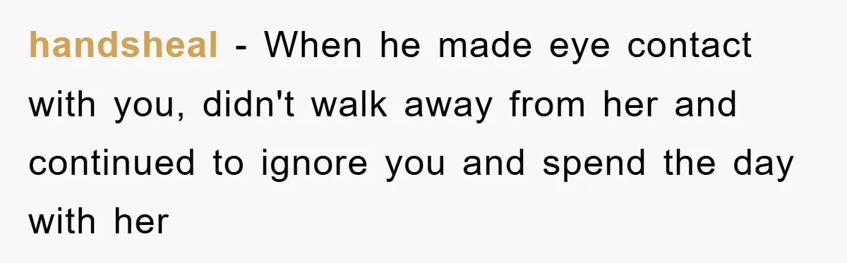 handsheal − When he made eye contact with you, didn't walk away from her and continued to ignore you and spend the day with her
