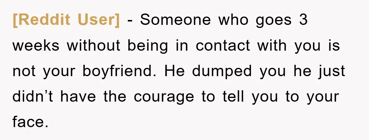 [Reddit User] − Someone who goes 3 weeks without being in contact with you is not your boyfriend. He dumped you he just didn’t have the courage to tell you...