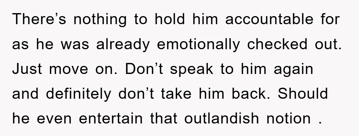There’s nothing to hold him accountable for as he was already emotionally checked out. Just move on. Don’t speak to him again and definitely don’t take him back. Should he...