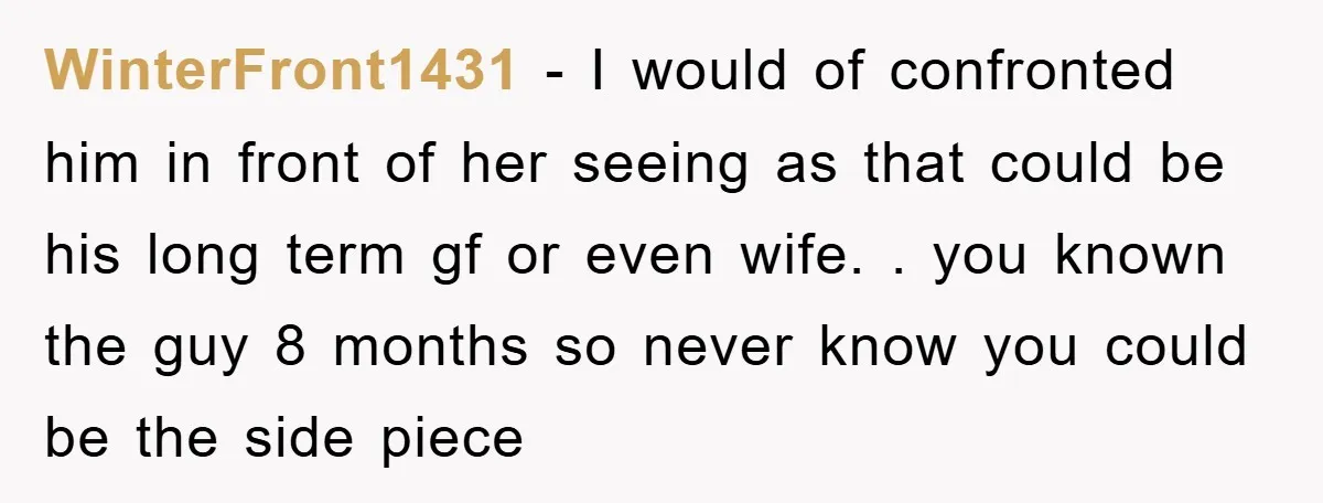 WinterFront1431 − I would of confronted him in front of her seeing as that could be his long term gf or even wife. . you known the guy 8 months...