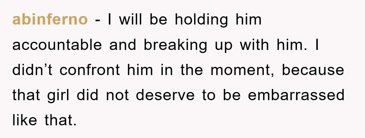 abinferno − I will be holding him accountable and breaking up with him. I didn’t confront him in the moment, because that girl did not deserve to be embarrassed like...