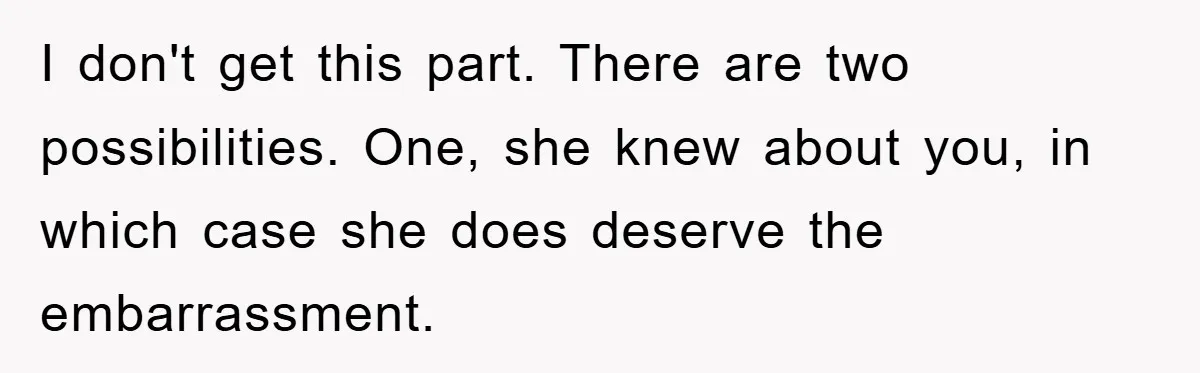 I don't get this part. There are two possibilities. One, she knew about you, in which case she does deserve the embarrassment.