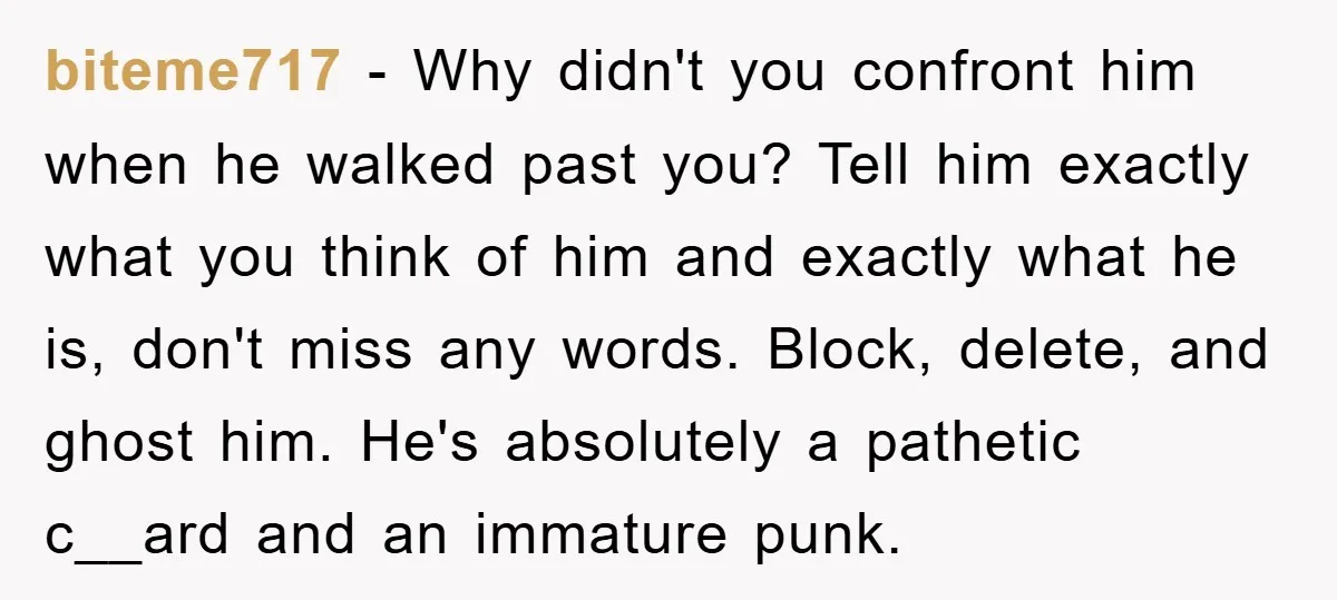 biteme717 − Why didn't you confront him when he walked past you? Tell him exactly what you think of him and exactly what he is, don't miss any words. Block,...