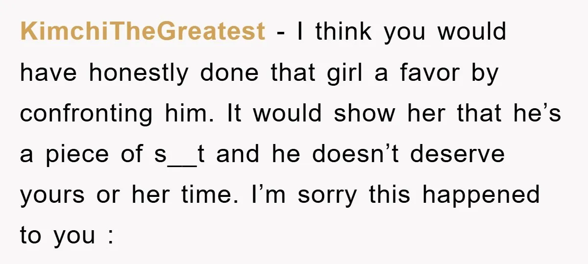 KimchiTheGreatest − I think you would have honestly done that girl a favor by confronting him. It would show her that he’s a piece of s__t and he doesn’t deserve...