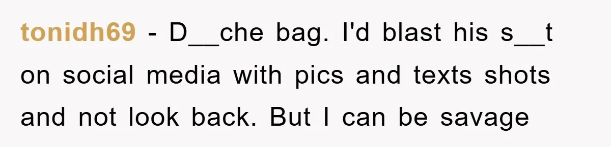 tonidh69 − D__che bag. I'd blast his s__t on social media with pics and texts shots and not look back. But I can be savage