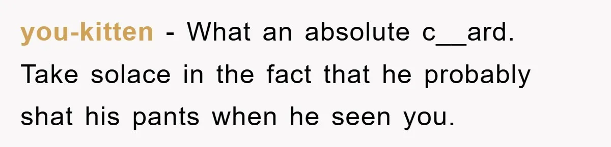 you-kitten − What an absolute c__ard. Take solace in the fact that he probably shat his pants when he seen you.