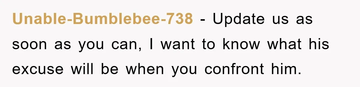 Unable-Bumblebee-738 − Update us as soon as you can, I want to know what his excuse will be when you confront him.
