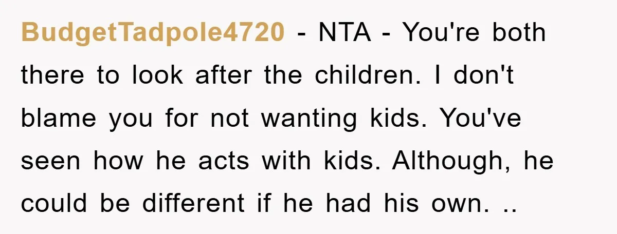 BudgetTadpole4720 − NTA - You're both there to look after the children. I don't blame you for not wanting kids. You've seen how he acts with kids. Although, he could...