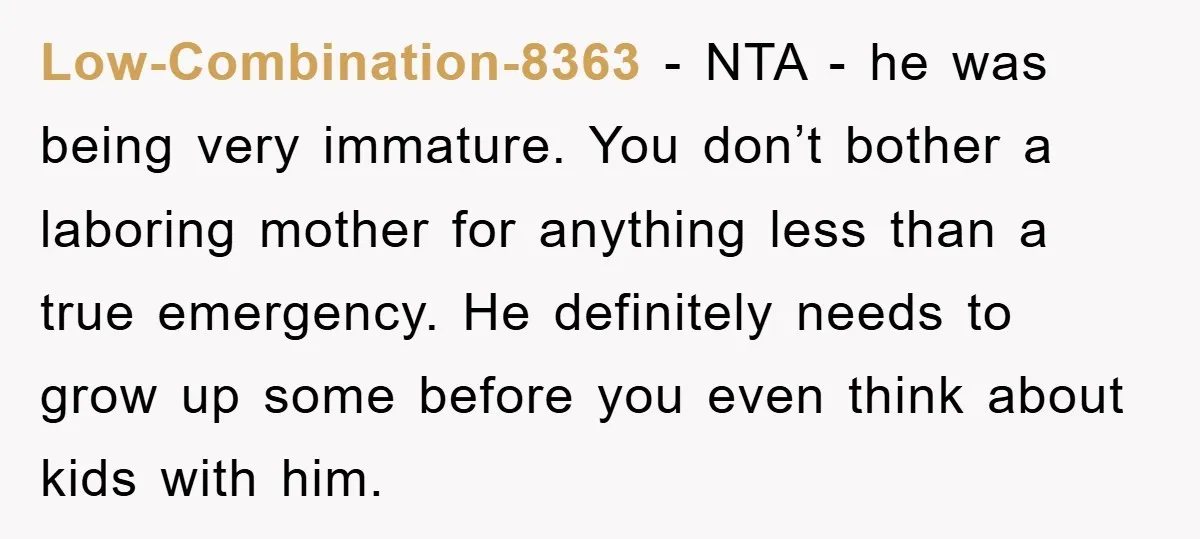 Low-Combination-8363 − NTA - he was being very immature. You don’t bother a laboring mother for anything less than a true emergency. He definitely needs to grow up some before...