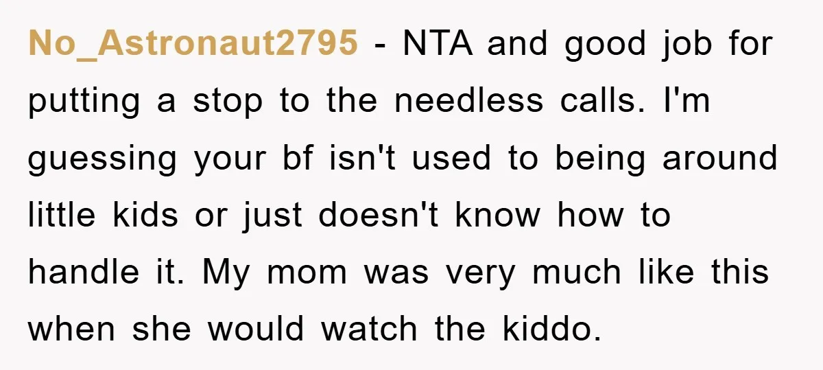 No_Astronaut2795 − NTA and good job for putting a stop to the needless calls. I'm guessing your bf isn't used to being around little kids or just doesn't know how...