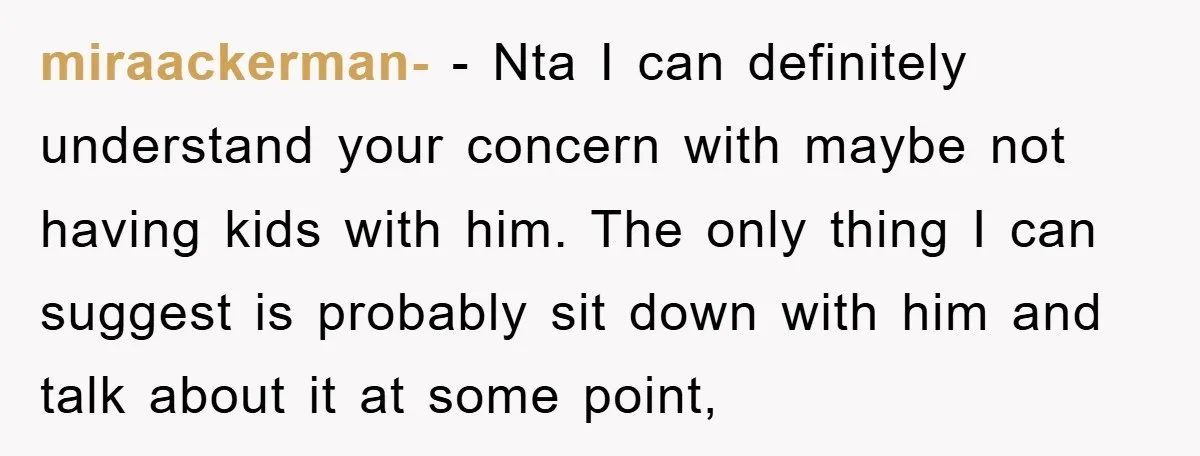 miraackerman- − Nta I can definitely understand your concern with maybe not having kids with him. The only thing I can suggest is probably sit down with him and talk...
