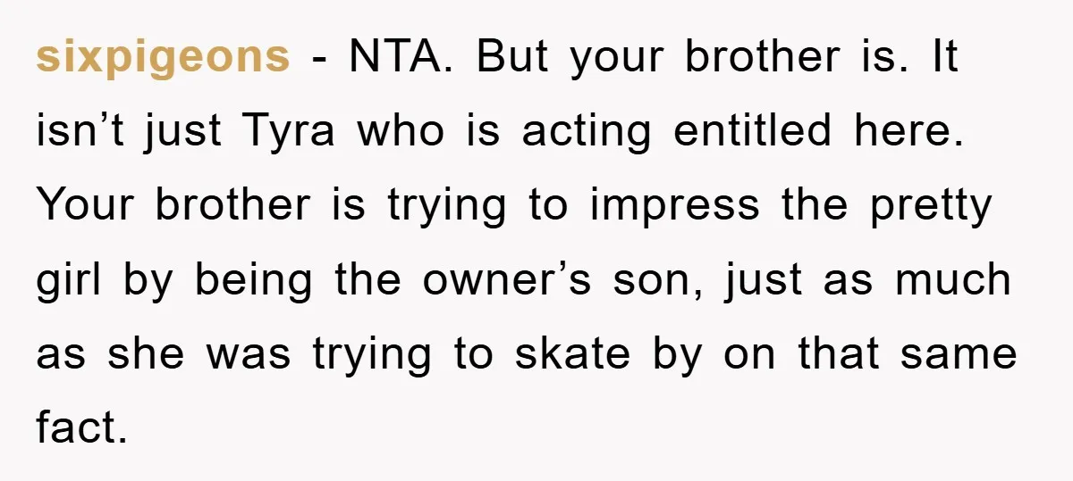 sixpigeons − NTA. But your brother is. It isn’t just Tyra who is acting entitled here. Your brother is trying to impress the pretty girl by being the owner’s son,...