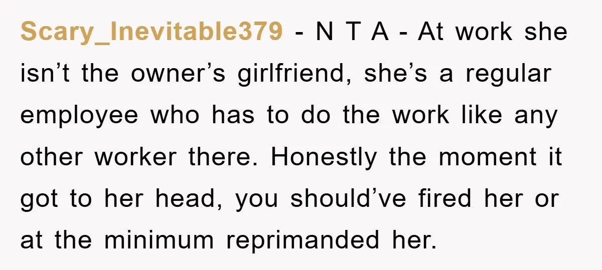 Scary_Inevitable379 − N T A - At work she isn’t the owner’s girlfriend, she’s a regular employee who has to do the work like any other worker there. Honestly the...