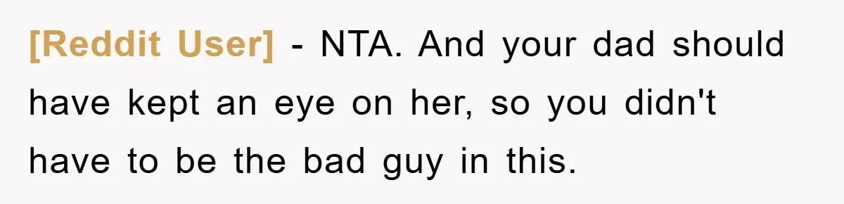 [Reddit User] − NTA. And your dad should have kept an eye on her, so you didn't have to be the bad guy in this.