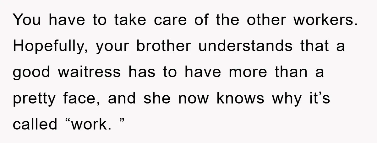 You have to take care of the other workers. Hopefully, your brother understands that a good waitress has to have more than a pretty face, and she now knows why...