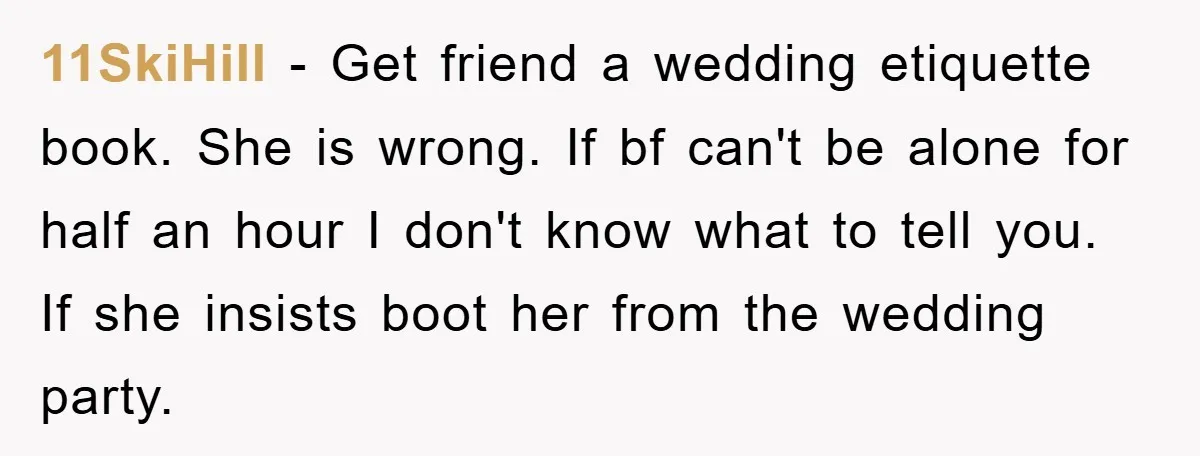 11SkiHill − Get friend a wedding etiquette book. She is wrong. If bf can't be alone for half an hour I don't know what to tell you. If she insists...