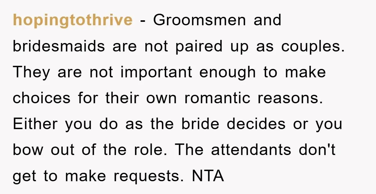 hopingtothrive − Groomsmen and bridesmaids are not paired up as couples. They are not important enough to make choices for their own romantic reasons. Either you do as the bride...