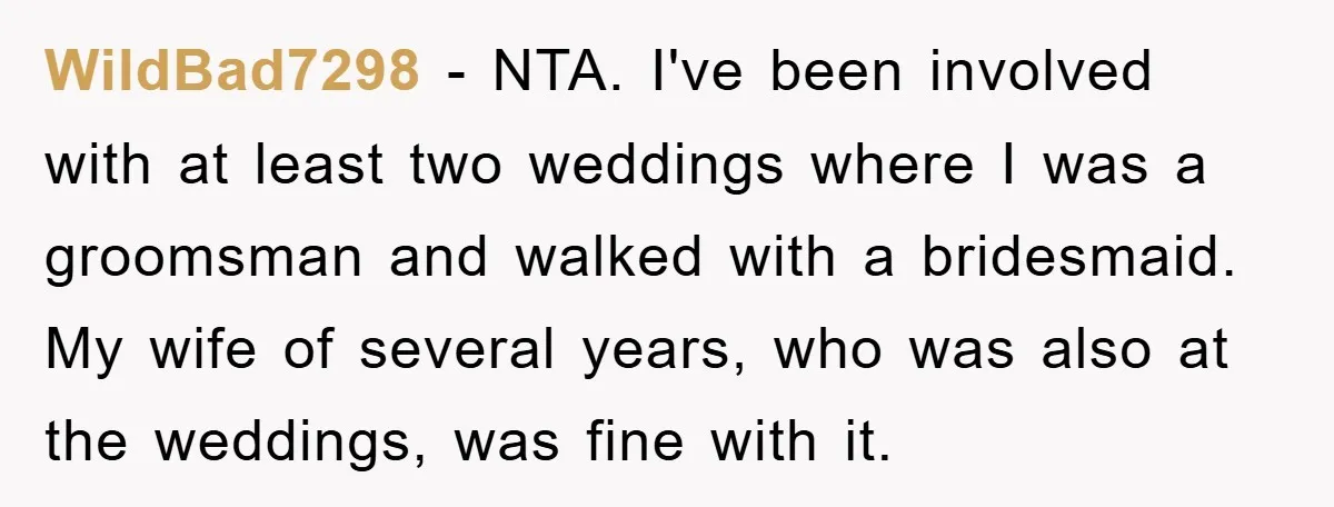 WildBad7298 − NTA. I've been involved with at least two weddings where I was a groomsman and walked with a bridesmaid. My wife of several years, who was also at...