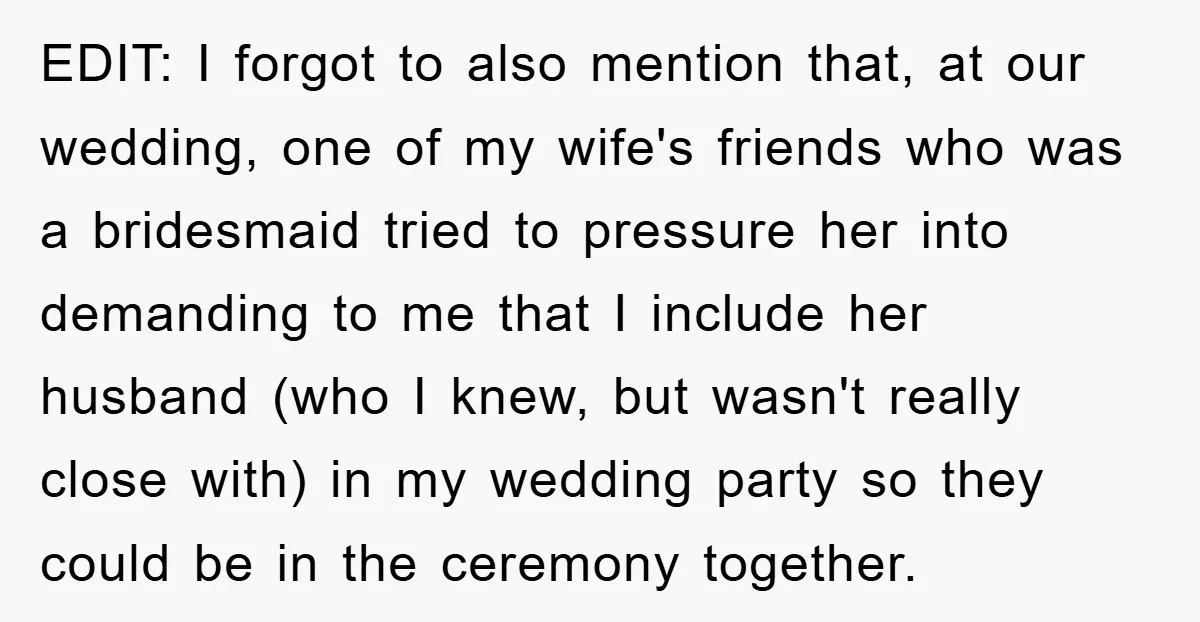 EDIT: I forgot to also mention that, at our wedding, one of my wife's friends who was a bridesmaid tried to pressure her into demanding to me that I include...