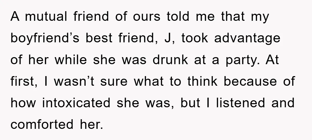 A mutual friend of ours told me that my boyfriend’s best friend, J, took advantage of her while she was drunk at a party. At first, I wasn’t sure what...