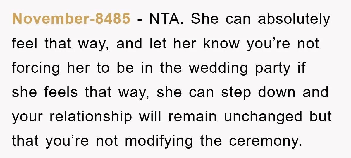 November-8485 − NTA. She can absolutely feel that way, and let her know you’re not forcing her to be in the wedding party if she feels that way, she can...