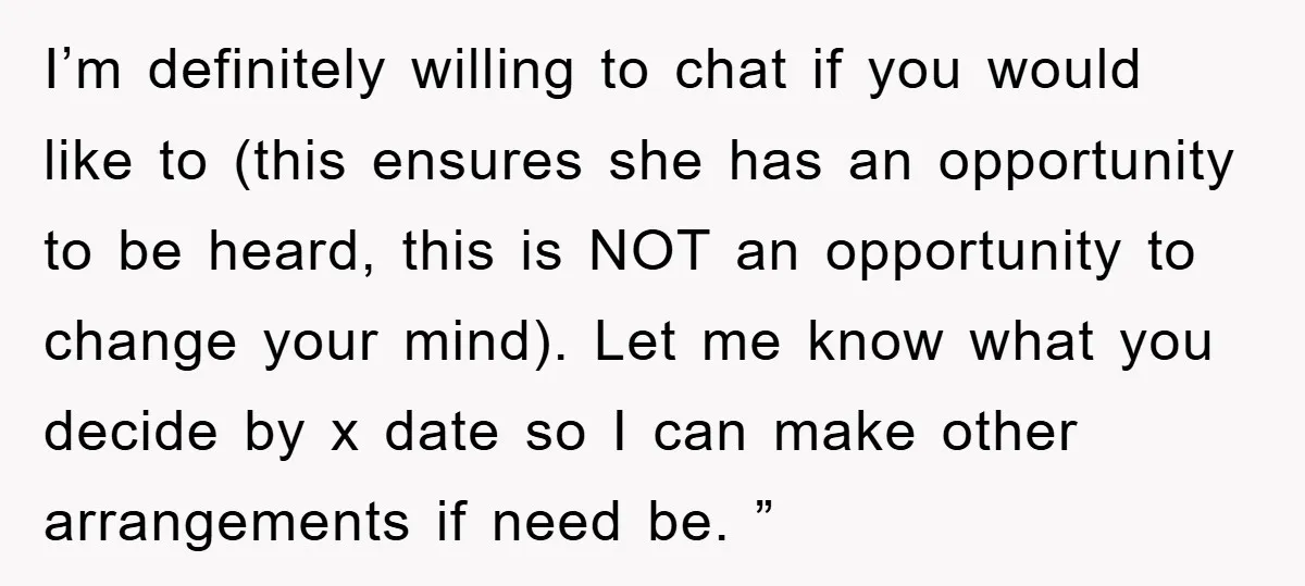 I’m definitely willing to chat if you would like to (this ensures she has an opportunity to be heard, this is NOT an opportunity to change your mind). Let me...