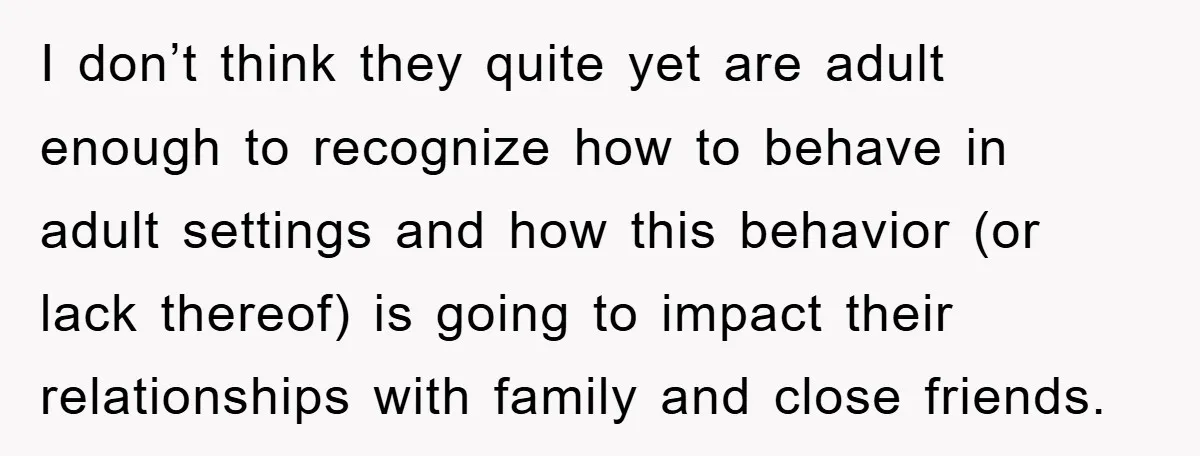 I don’t think they quite yet are adult enough to recognize how to behave in adult settings and how this behavior (or lack thereof) is going to impact their relationships...