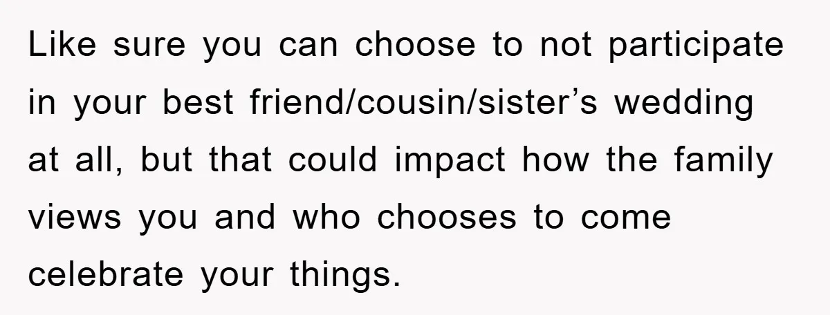 Like sure you can choose to not participate in your best friend/cousin/sister’s wedding at all, but that could impact how the family views you and who chooses to come celebrate...