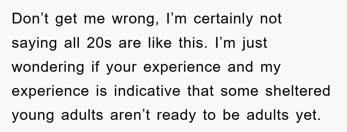 Don’t get me wrong, I’m certainly not saying all 20s are like this. I’m just wondering if your experience and my experience is indicative that some sheltered young adults aren’t...