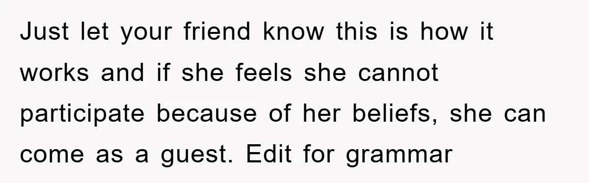 Just let your friend know this is how it works and if she feels she cannot participate because of her beliefs, she can come as a guest. Edit for grammar