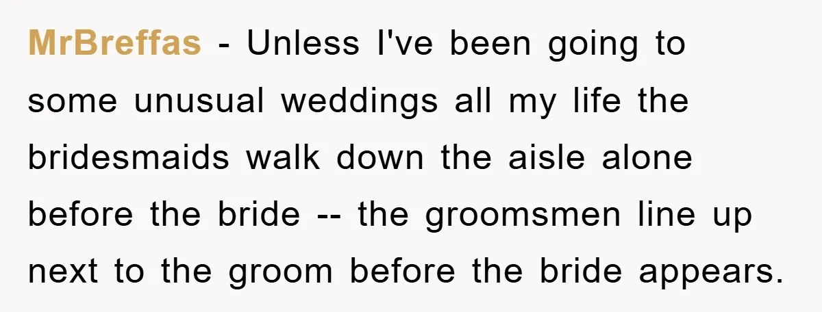 MrBreffas − Unless I've been going to some unusual weddings all my life the bridesmaids walk down the aisle alone before the bride -- the groomsmen line up next to...