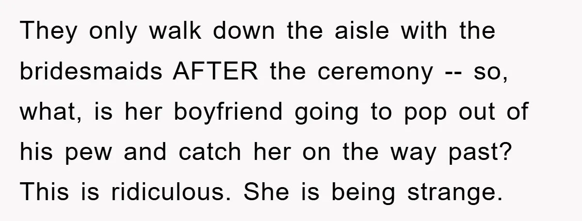 They only walk down the aisle with the bridesmaids AFTER the ceremony -- so, what, is her boyfriend going to pop out of his pew and catch her on the...