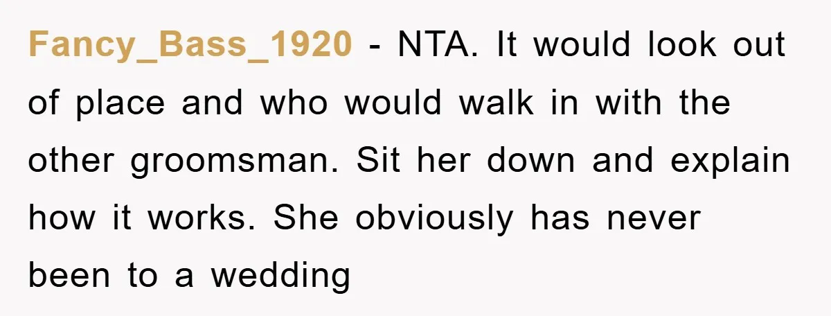 Fancy_Bass_1920 − NTA. It would look out of place and who would walk in with the other groomsman. Sit her down and explain how it works. She obviously has never...