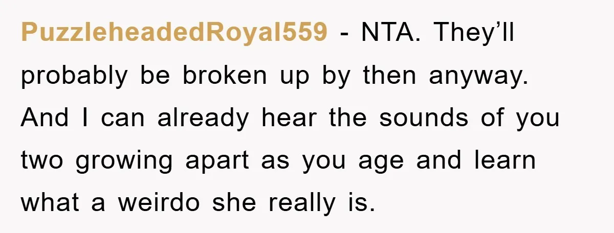 PuzzleheadedRoyal559 − NTA. They’ll probably be broken up by then anyway. And I can already hear the sounds of you two growing apart as you age and learn what a...