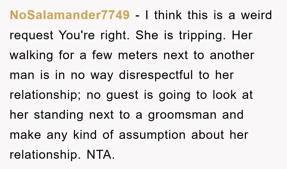NoSalamander7749 − I think this is a weird request You're right. She is tripping. Her walking for a few meters next to another man is in no way disrespectful to...