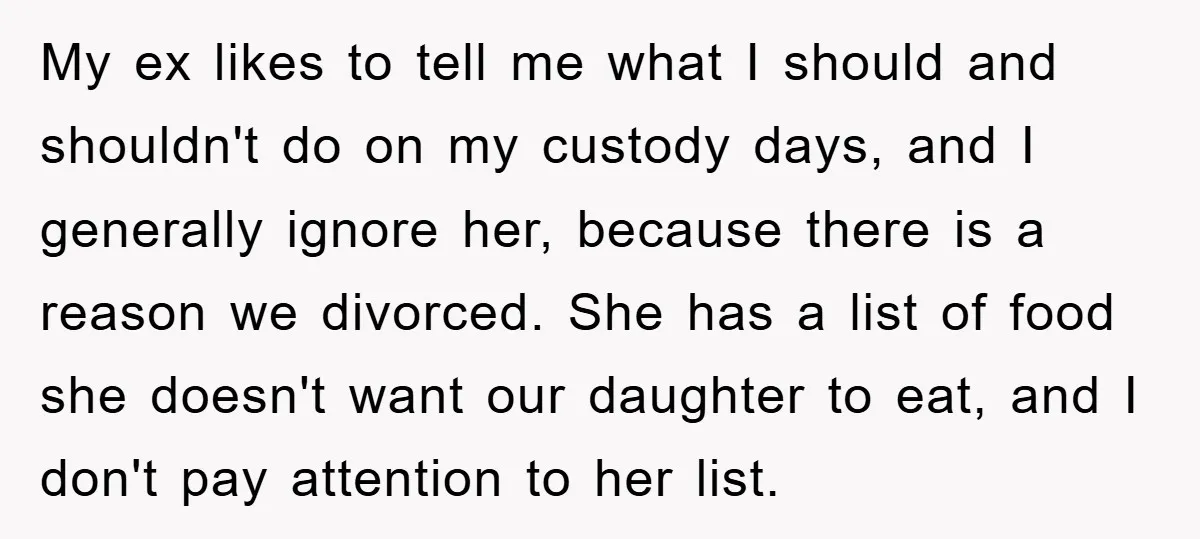 My ex likes to tell me what I should and shouldn't do on my custody days, and I generally ignore her, because there is a reason we divorced. She has...