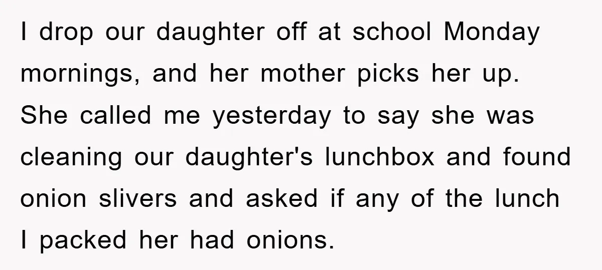 I drop our daughter off at school Monday mornings, and her mother picks her up. She called me yesterday to say she was cleaning our daughter's lunchbox and found onion...