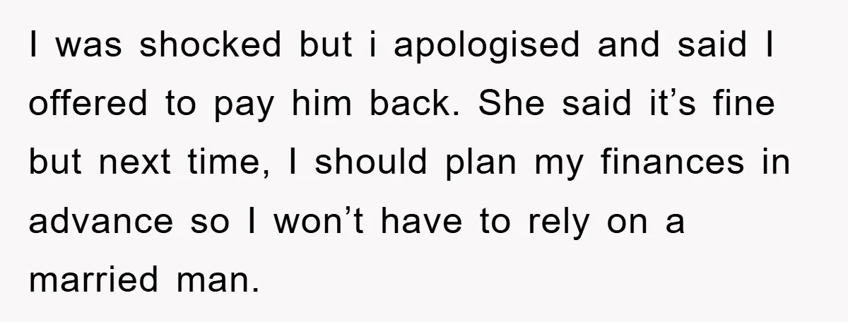 I was shocked but i apologised and said I offered to pay him back. She said it’s fine but next time, I should plan my finances in advance so I...