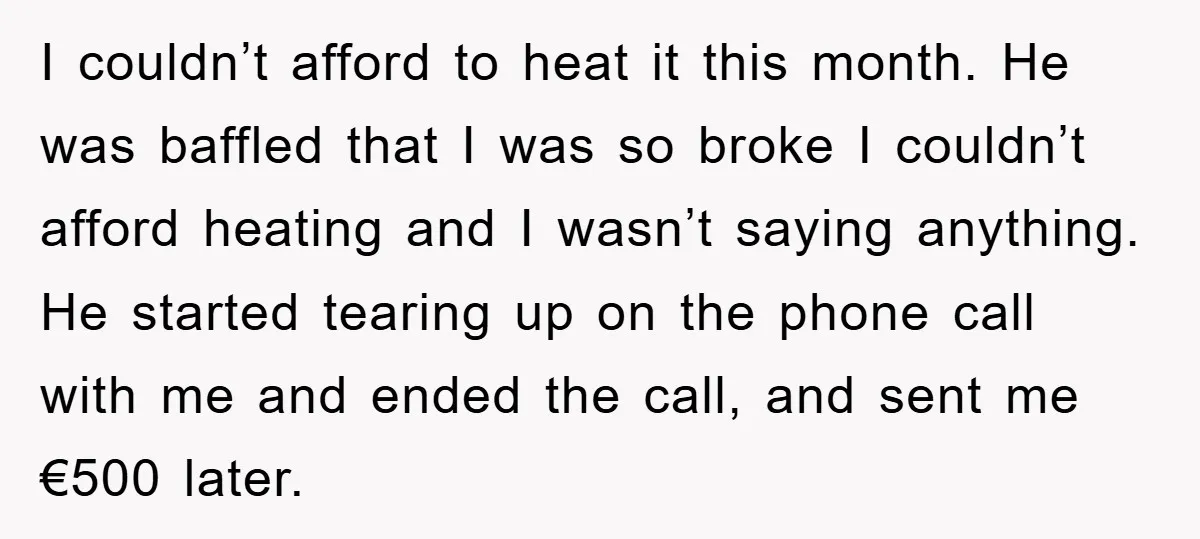 I couldn’t afford to heat it this month. He was baffled that I was so broke I couldn’t afford heating and I wasn’t saying anything. He started tearing up on...