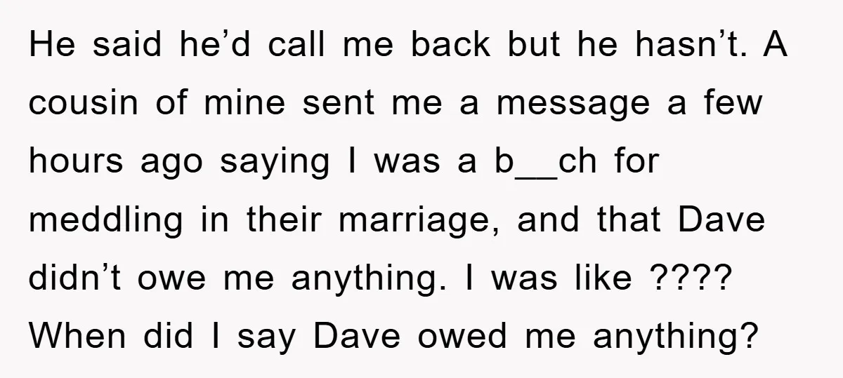 He said he’d call me back but he hasn’t. A cousin of mine sent me a message a few hours ago saying I was a b__ch for meddling in their...