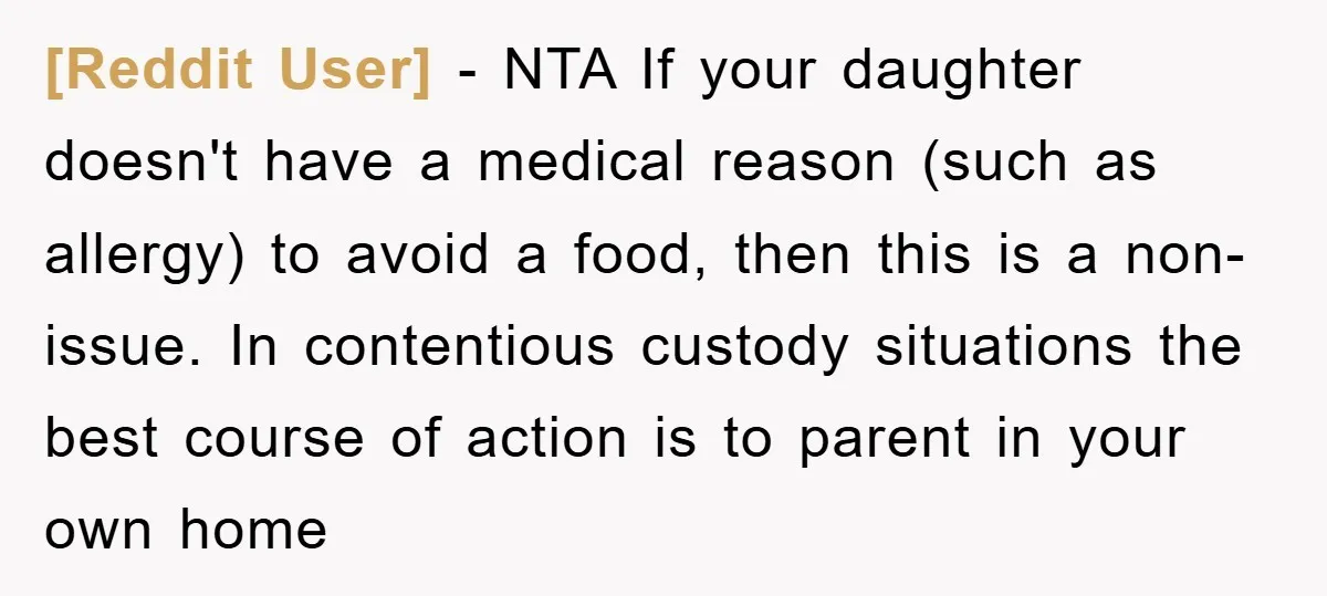 [Reddit User] − NTA If your daughter doesn't have a medical reason (such as allergy) to avoid a food, then this is a non-issue. In contentious custody situations the best...