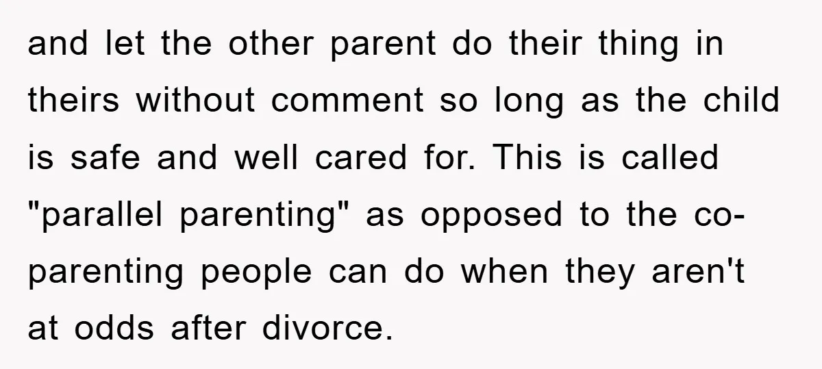 and let the other parent do their thing in theirs without comment so long as the child is safe and well cared for. This is called "parallel parenting" as opposed...